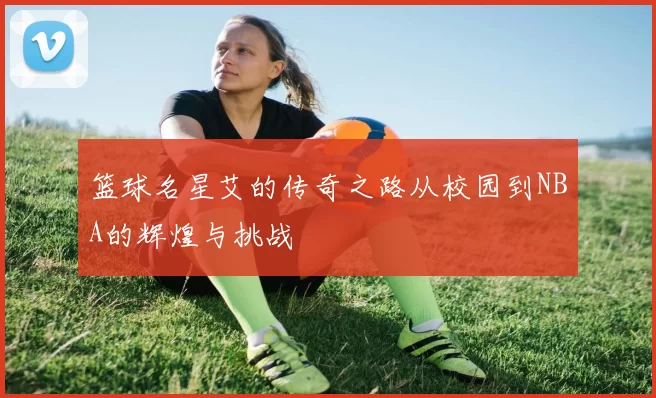 篮球名星艾的传奇之路从校园到NBA的辉煌与挑战