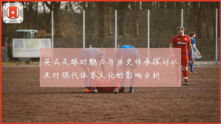 英式足球的魅力与历史传承探讨以及对现代体育文化的影响分析