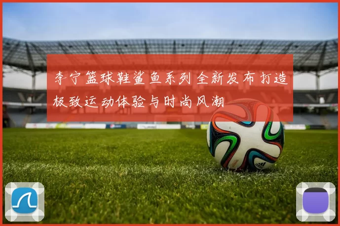 李宁篮球鞋鲨鱼系列全新发布打造极致运动体验与时尚风潮