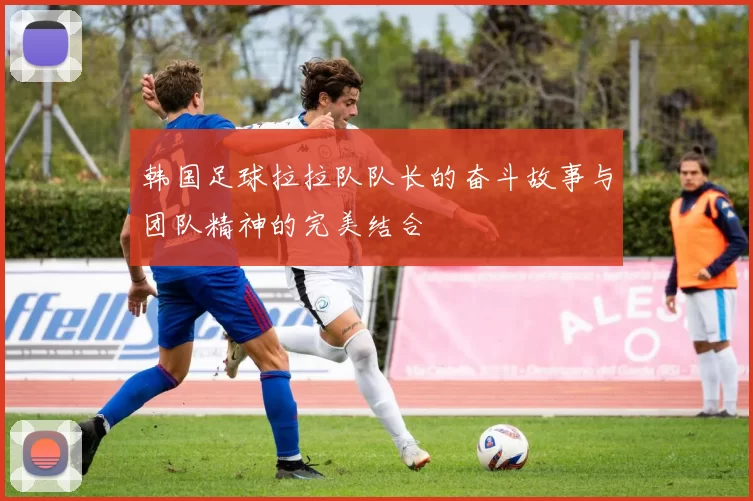 韩国足球拉拉队队长的奋斗故事与团队精神的完美结合