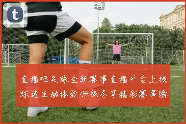 直播吧足球全新赛事直播平台上线球迷互动体验升级尽享精彩赛事瞬间