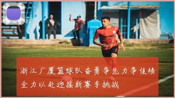 浙江广厦篮球队奋勇争先力争佳绩全力以赴迎接新赛季挑战