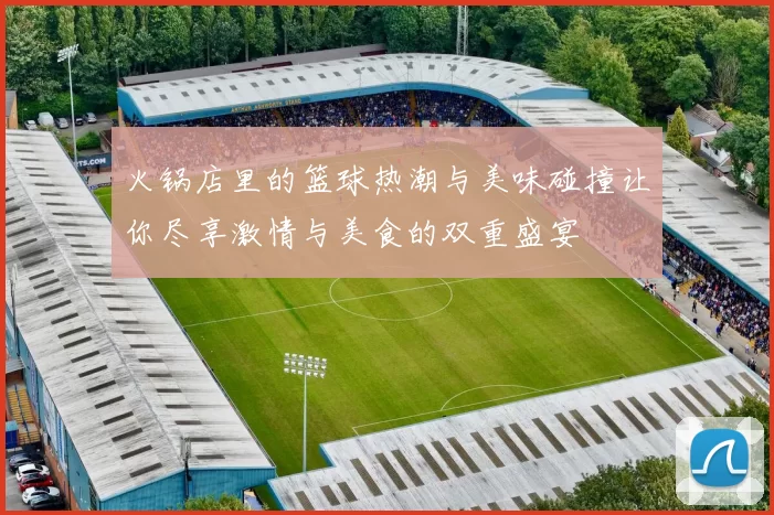 火锅店里的篮球热潮与美味碰撞让你尽享激情与美食的双重盛宴